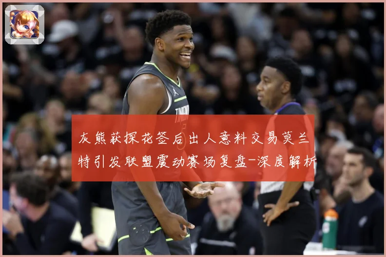 灰熊获探花签后出人意料交易莫兰特引发联盟震动赛场复盘-深度解析