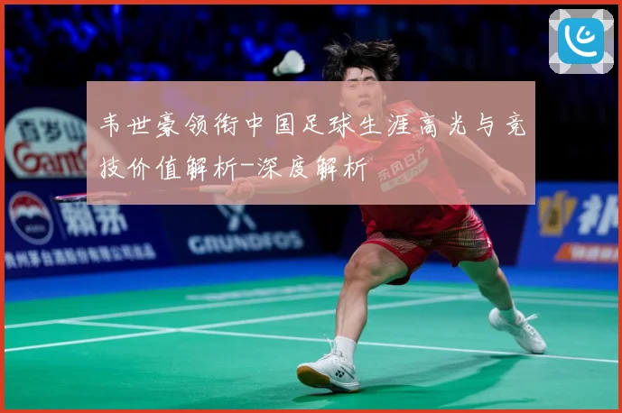 韦世豪领衔中国足球生涯高光与竞技价值解析-深度解析