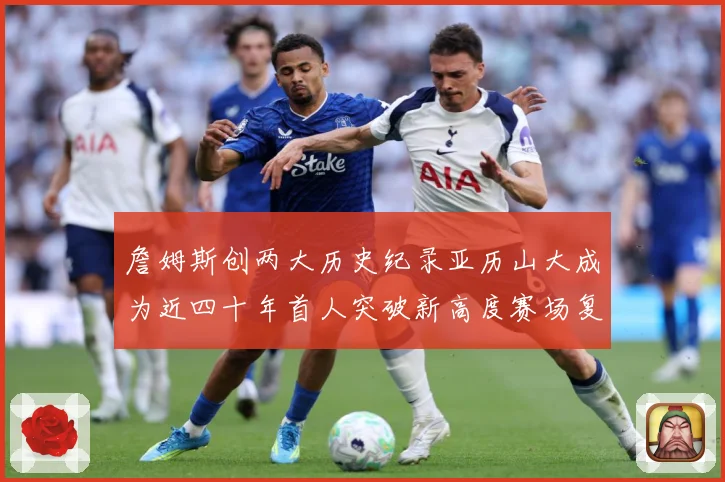 詹姆斯创两大历史纪录亚历山大成为近四十年首人突破新高度赛场复盘-深度解析