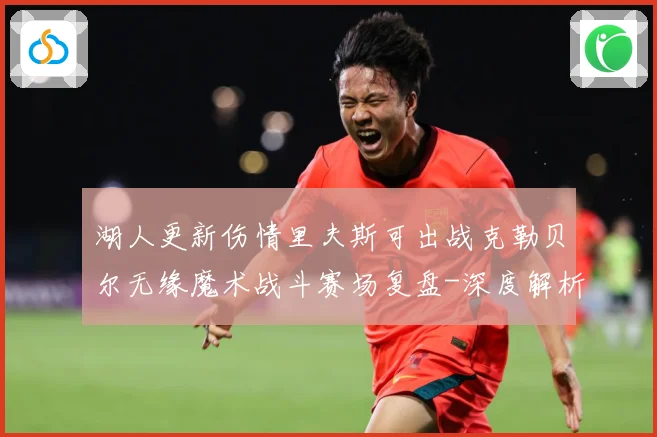湖人更新伤情里夫斯可出战克勒贝尔无缘魔术战斗赛场复盘-深度解析