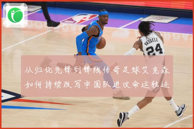 从归化先锋到锋线传奇足球艾克森如何持续改写中国队进攻命运轨迹战术观察-深度解析