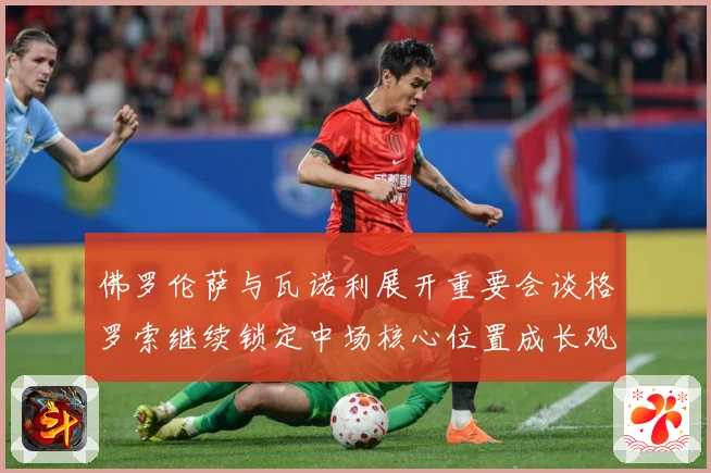 佛罗伦萨与瓦诺利展开重要会谈格罗索继续锁定中场核心位置成长观察-深度解析