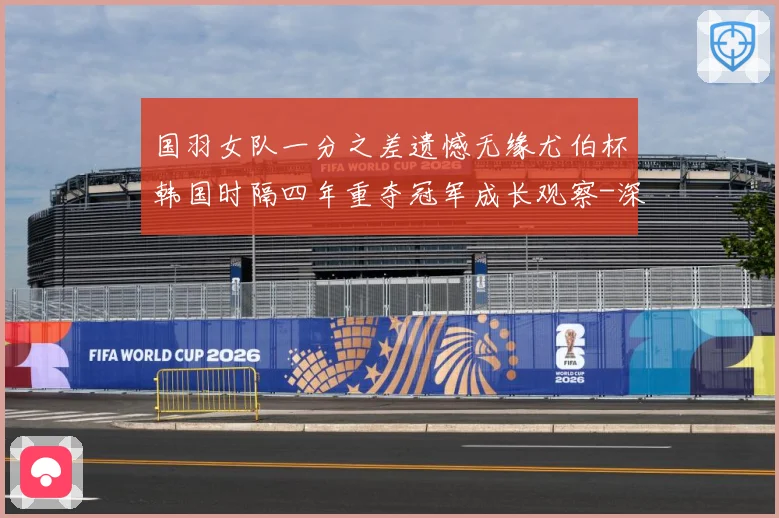 国羽女队一分之差遗憾无缘尤伯杯韩国时隔四年重夺冠军成长观察-深度解析