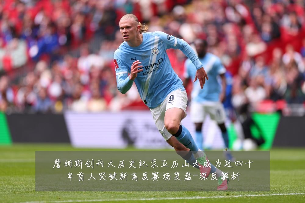 詹姆斯创两大历史纪录亚历山大成为近四十年首人突破新高度赛场复盘-深度解析