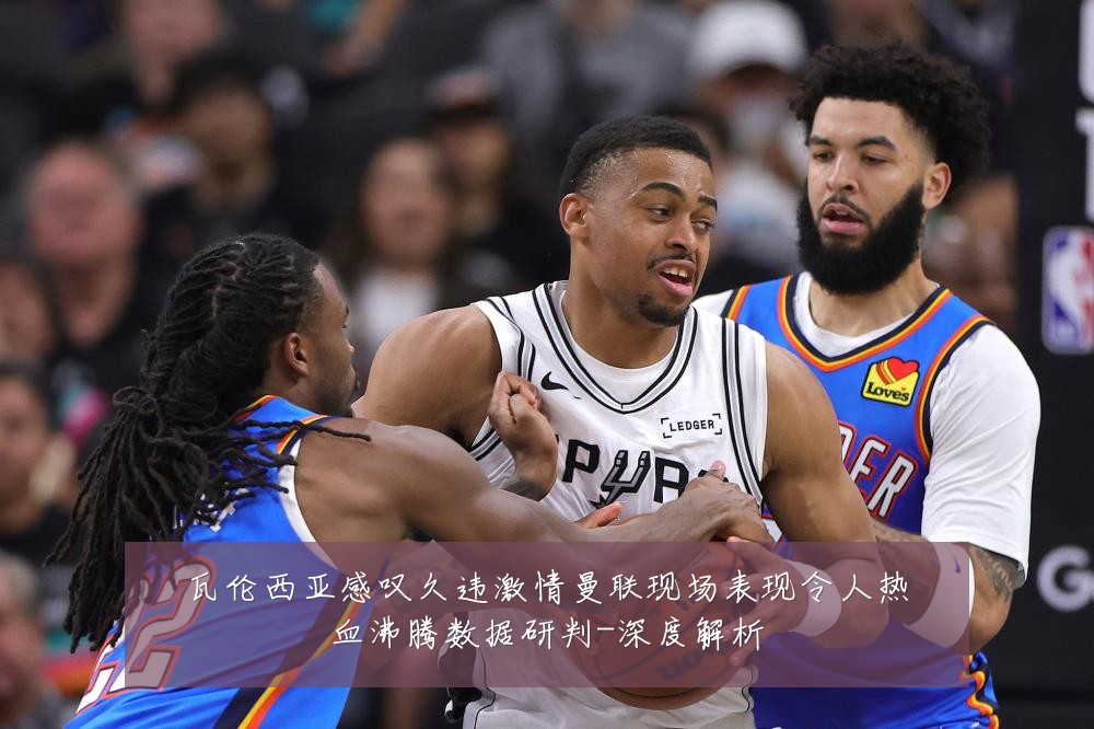 瓦伦西亚感叹久违激情曼联现场表现令人热血沸腾数据研判-深度解析